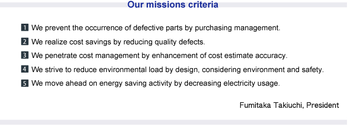 Our missions criteria 
1. We prevent the occurrence of defective parts by purchasing management.
2. We realize cost savings by reducing quality defects. 
3. We penetrate cost management by enhancement of cost estimate accuracy. 
4.We strive to reduce environmental load by design, considering environment and safety. 
5.We move ahead on energy saving activity by decreasing electricity usage. 
Fumitaka Takiuchi, President